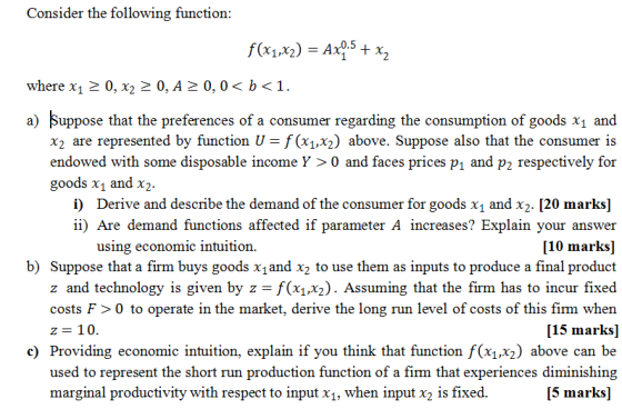 Consider the following function: where x1 2 0,0,A 0, 0<1. a) Suppose that the preferences of a consumer regarding the consumption of goods x1 and x2 are represented by function = f(x1,x2) above. Suppose also that the consumer is endowed with some disposable income Y > 0 and faces prices pı and p2 respectively for goods x1 and x2. i) Derive and describe the demand of the consumer for goods x1 and x2. [20 marks] i) Are demand functions affected if parameter A increases? Explain your answer [10 marks] b) Suppose that a firm buys goods x and x2 to use them as inputs to produce a final product z and technology is given by z = f(x1,x2). Assuming that the firm has to incur fixed costs F>0 to operate in the market, derive the long run level of costs of this firm when [15 marks] c) Providing economic intuition, explain if you think that function f(x1,x2) above can be used to represent the short run production function of a firm that experiences diminishing [5 marks] using economic intuition. z= 10. marginal productivity with respect to input x1, when input x2 is fixed.