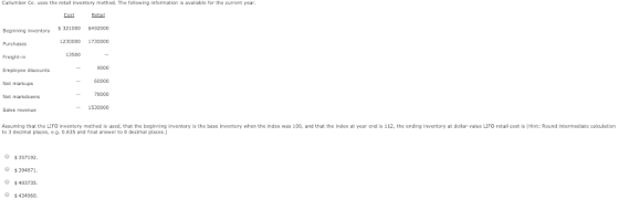 Cullumber Co. uses the retaill inventory method. The following information is available for the current year Cost Retail Beginning inventory 321000 492000 1230000 1730000 Purchases 9000 60000 78000 1530000 Employee discounts Net markups Net markdowns Sales revenue Assuming that the LIFO inventory method is used, that the beginning inventory is the base inventory when the index was 100, and that the index at year end is 112, the ending inventory at dollar-value LIFO retail cost is (Hint: Round intermediate calculation to 3 decimal places, e.g.0.635 and final answer to 0 decimal places.) 357192 $394871 $403735 $434960