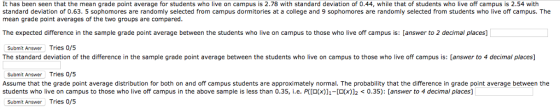 It has been seen that the mean grade point average for students who live on campus is 2.78 with standard deviation of 0.44, while that of students who live off campus is 2.54 with standard deviation of 0.63. 5 sophomores are randomly selected from campus dormitories at a college and 9 sophomores are randomly selected from students who live off campus. The mean grade point averages of the two groups are compared The expected difference in the sample grade point average between the students who live on campus to those who live off campus is: [answer to 2 decimal places] Submit Answer Tries 0/5 The standard deviation of the difference in the sample grade point average between the students who live on campus to those who live off campus is: [answer to 4 decimal places] Submit Answer Tries 0/5 Assume that the grade point average distribution for both on and off campus students are approximately normal. The probability that the difference in grade point average between the students who live on campus to those who live off campus in the above sample is less than 0 35, ie. PCO(x) 1- 0(x 2?03 ans er to decimal paces Submit Answer Tries 0/5