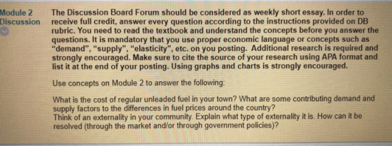 The Discussion Board Forum should be considered as weekly short essay. In order to receive full credit, answer every question according to the instructions provided on DB rubric. You need to read the textbook and understand the concepts before you answer the questions. It is mandatory that you use proper economic language or concepts such as demand, supply, elasticity, etc. on you posting. Additional research is required and strongly encouraged. Make sure to cite the source of your research using APA format and list it at the end of your posting. Using graphs and charts is strongly encouraged. Module 2 Discussion Use concepts on Module 2 to answer the following: What is the cost of regular unleaded fuel in your town? What are some contributing demand and supply factors to the differences in fuel prices around the coun Think of an externality in your community Explain what type of externality it is. How can it be resolved (through the market and/or through government policies)?