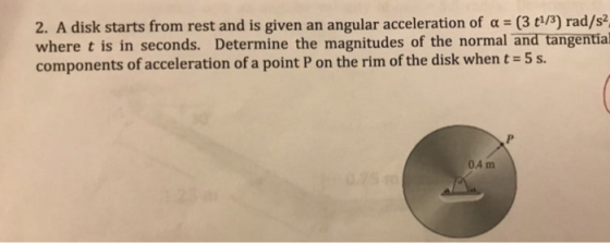 2. A disk starts from rest and is given an angular acceleration of a (3 t/3) rad/s2 where t is in seconds. Determine the magnitudes of the normal and tangential components of acceleration of a point P on the rim of the disk whent-5s. 04 m