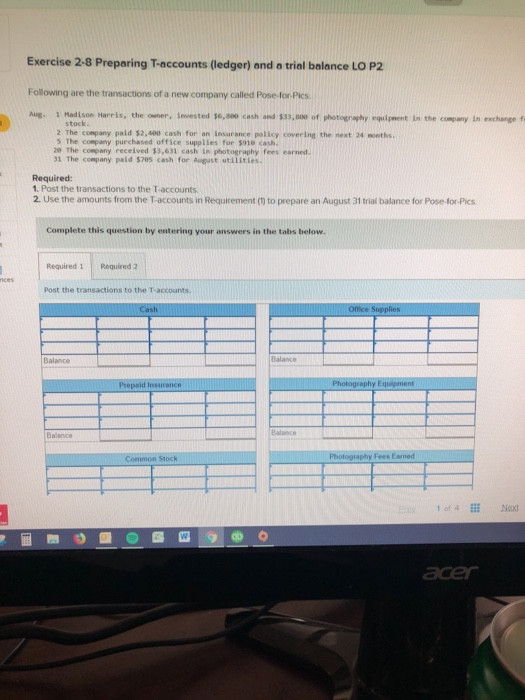 Exercise 2-8 Preparing T-accounts (ledger) and a trial balance LO P2 Following are the transactions of a new company called Pose-for-Pics Aug 1 Madi son Harris, the owner, snwested 56,99 cash and 33,800 of photography equigment in the company in exchange f stock 2 The company paid $2,400 cash for an insurance policy covering the next 24 months S The company purchased office supplies for $918 cash. 20 The conpany received $3,631 cash in photography fees earned 31 The company paid $705 cash for August utilitles. Required: 1. Post the transactions to the T-accounts 2. Use the amounts from the T-accounts in Requirement () to prepare an August 31 trial balance for Pose-for-Pics Complete this question by entering your answers in the tabs below. Required 1 Required 2 Post the transactions to the T-accounts. Balance Balance Balance Balance 1 of 4E Next acer