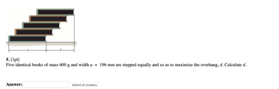 5. [1pt] Five identical books of mass 600 g and width a = 196 mm are stepped equally and so as to maximize the overhang, d. C