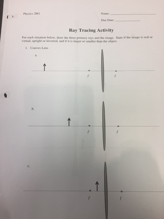 Physics 2BG Name: Due Date: Ray Tracing Activity For each situation below, draw the three primary rays and the image. State if the image is real or virtual, upright or inverted, and if it is larger or smaller than the object. I. Convex Lens a. b. C.