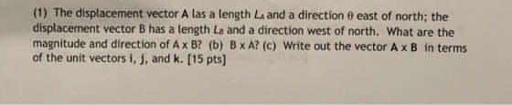 (1) The displacement vector A as a length LA and a direction θ east of north; the displacement vector B has a length Ls and a direction west of north. What are the magnitude and direction of Ax B? (b) B x A? (c) Write out the vector Ax B in terms of the unit vectors i, j, and k. [15 pts]