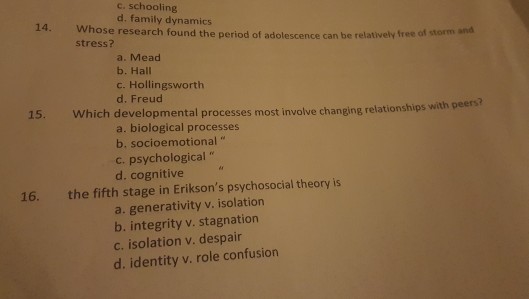 c. schooling d. family dynamics 14. Whose research found the period of adolescence can b stress? e relatively free of storm and a. Mead b. Hall c. Hollingsworth d. Freud peers? 15. Which developmental processes most involve changing relationships with a. biological processes b. socioemotional c. psychological d. cognitive 16. the fifth stage in Eriksons psychosocial theory is a. generativity v. isolation b. integrity v. stagnation c. isolation v. despair d. identity v. role confusion