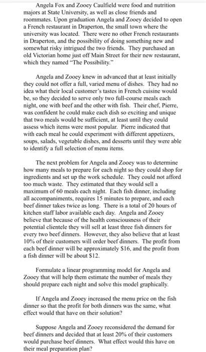 Angela Fox and Zooey Caulfield were food and nutrition majors at State University, as well as close friends and roommates. Upon graduation Angela and Zooey decided to open a French restaurant in Draperton, the small town where the university was located. There were no other French restaurants in Draperton, and the possibility of doing something new and somewhat risky intrigued the two friends. They purchased an old Victorian home just off Main Street for their new restaurant, which they named The Possibility. Angela and Zooey knew in advanced that at least initially they could not offer a full, varied menu of dishes. They had no idea what their local customers tastes in French cuisine would be, so they decided to serve only two full-course meals each night, one with beef and the other with fish. Their chef, Pierre, was confident he could make each dish so exciting and unique that two meals would be sufficient, at least until they could assess which items were most popular. Pierre indicated that with each meal he could experiment with different appetizers, soups, salads, vegetable dishes, and desserts until they were able to identify a full selection of menu items. The next problem for Angela and Zooey was to determine how many meals to prepare for each night so they could shop for ingredients and set up the work schedule. They could not afford too much waste. They estimated that they would sell a maximum of 60 meals each night. Each fish dinner, including all accompaniments, requires 15 minutes to prepare, and each beef dinner takes twice as long. There is a total of 20 hours of kitchen staff labor available each day. Angela and Zooey believe that because of the health consciousness of their potential clientele they will sell at least three fish dinners for every two beef dinners. However, they also believe that at least 10% of their customers will order beef dinners. The profit from each beef dinner will be approximately $16, and the profit from a fish dinner will be about $12. Formulate a linear programming model for Angela and Zooey that will help them estimate the number of meals they should prepare each night and solve this model graphically If Angela and Zooey increased the menu price on the fish dinner so that the profit for both dinners was the same, what effect would that have on their solution? Suppose Angela and Zooey reconsidered the demand for beef dinners and decided that at least 20% of their customers would purchase beef dinners. What effect would this have on their meal preparation plan?