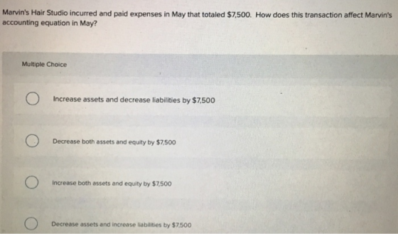 Marvins Hair Studio incurred and paid expenses in May that totaled $7.500. How does this transaction affect Marvins accounting equation in May? Multiple Choice Increase assets and decrease liabilities by $7,500 Decrease both assets and equity by $7,500 Increase both assets and equity by $7,500 Decrease assets and increase liabilities by $7500