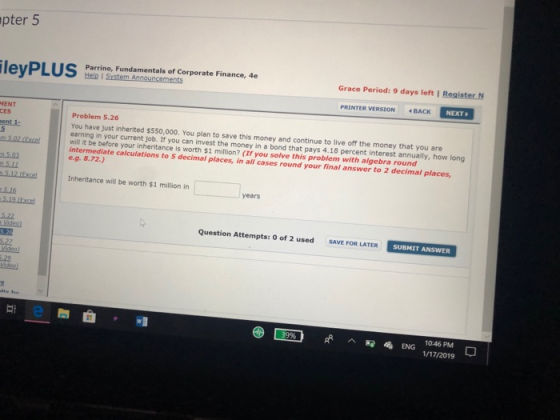 pter 5 Parrino, Fundamentals of Corporate Finance, 4e Grace Period: 9 days left l Register PRINTER VERSION 4 BACK NEXT MENT CES Problem 5.26 You have just inherited $550,000. You plan to save this money and continue to live off the money that you are earning in your current job. If you can invest the money in a bond that pays 4,18 percent interest annually, how long will it be before your inheritance is worth $1 intermediate calculations e.g. 8.72.) million? (I you solve this problem with aigebra round to 5 decimal places, in all cases round your final answer to 2 decimal places 5.03 Inheritance will be worth $1 million in years 5.16 5.19 (Excel 5.22 Question Attempts: O of 2 used SAVE FOR LATER SUBMIT ANSWER Videol e靡 ENG 1046 PM 1/17/2019
