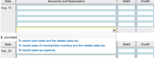 Date Accounts and Explanation Debit Credit Aug. 10 2. Journalize To record cash sales and the related sales tax. Date To record sales of merchandise inventory and the related sales tax. Sep. 30 To record sales tax expense. Debit Credit