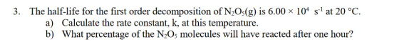 3. The half-life for the first order decomposition of N2O3(g) is 6.00 104 s1 at 20 °C. a) Calculate the rate constant, k, at