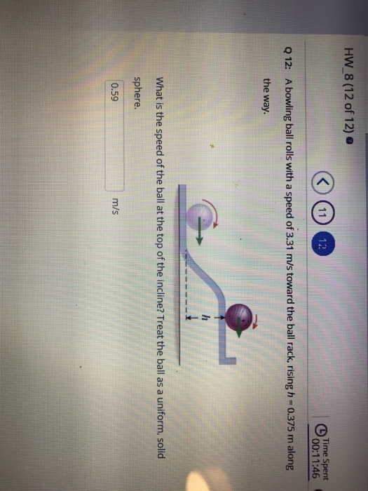 HW 8 (12 of 12) o Time Spent 00:11:46 Q 12: A bowling ball rolls with a speed of 3.31 m /s toward the ball rack, rising h-0.375 m along the way. What is the speed of the ball at the top of the incline? Treat the ball as a uniform, solid sphere. 0.59 m/s
