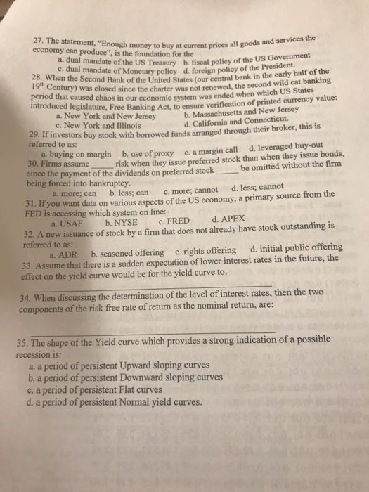 27. The statement, Enough money to buy at current prices all a dual mandate of the US Treasury b. fiscal poliey of th Presiden c. dual mandate of Monetary policy d. foreign policy of the Presioe Second Bank of the United States (our central bank in the early half of the Was closed since the charter was not renewed, the second wild cat banking period that caused chaos in our economic system was ended when whic introduced I h US States egislature, Free Banking Act, to ensure verification of printed currency value: a. New York and New Jersey c. New York and Illinois b. Massachusetts and New Jersey d. California and Connecticut 29. If referred to as: investors buy stock with borrowed funds arranged through their broker, this is a. buying on margin b. use of proxy c. a margin call d. leveraged buy-out 50. Firms assume risk when they issue preferred stock than when they issue bonds, since the payment of the dividends on preferred stock being forced into bankruptcy be omitted without the firm a. more; can b. less; can d. less; cannot c. more; cannot 31. If you want data on various aspects of the US economy, a primary source from the FED is accessing which system on line: a. USAFb. NYSE c. FRED d. APEX 32. A new issuance of stock by a firm that does not already have stock outstanding is referred to as: a. ADR b. seasoned offering c. rights offering d. initial public offering 33. effect on the yield curve would be for the yield curve to: . Assume that there is a sudden expectation of lower interest rates in the future, the 34. When discussing the determination of the level of interest rates, then the two components of the risk free rate of return as the nominal return, are: 35. The shape of the Yield curve which provides a strong indication of a possible recession is. a. a period of persistent Upward sloping curves b. a period of persistent Downward sloping curves c. a period of persistent Flat curves d. a period of persistent Normal yield curves.