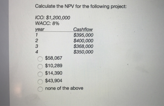 Calculate the NPV for the following project: ICO: $1,200,000 WACC: 890 year 2 3 4 Cashflow $395,000 $400,000 $368,000 $350,000 $58,067 $10,289 $14,390 $43,904 none of the above
