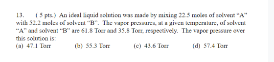 13. (5 pts.) An ideal liquid solution was made by mixing 22.5 moles of solvent “A” with 52.2 moles of solvent “B”. The vapor