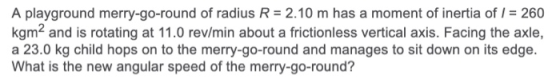 A playground merry-go-round of radius R = 2.10 m has a moment of inertia of I = 260 kgm2 and is rotating at 11.0 rev/min abou