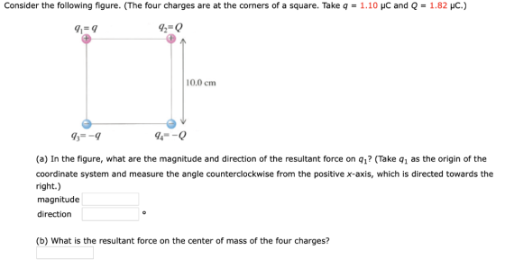 Consider the following figure. (The four charges are at the corners of a square. Take q = 1.10 μC and Q 1.8 c.) 91-9 72-0 10.0 cm 93--9 94--0 (a) In the figure, what are the magnitude and direction of the resultant force on q1? (Take q1 as the origin of the coordinate system and measure the angle counterclockwise from the positive x-axis, which is directed towards the right.) magnitude direction (b) What is the resultant force on the center of mass of the four charges?