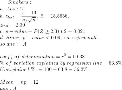 Smokers: \\ a. \ Ans : C \\ b. \ z_{test}=\frac{\bar{x}-13}{\sigma/\sqrt{n}} , \ \bar{x}=15.5656, \\ z_{test} = 2.30 \\ c. \ p-value=P(Z\ge 2.3)*2 = 0.021 \\ d. \ Since,\ p-value < 0.09, \ we\ reject\ null. \\ so\ ans : \ \ A \\ \\ coeff.of\ determination = r^{2} = 0.638 \\ \%\ of\ variation\ explained\ by\ regression\ line = 63.8\% \\ Unexplained\ \%\ = 100-63.8 = 36.2\% \\ \\ Mean = np=12 \\ ans : A.