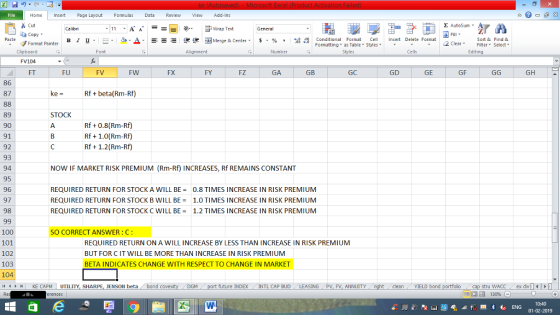 Home nert Page Layout Formulas Data Review View dd-Ins Cut Σ AutoSum ー E ゴWrap Text ta copy ▼ B า 프 . Ej-., Δ. : r_一 逻锂函Merge & Center. $, % , 弼,8 conditional Format . Cell Insert Delete Format Sort &Find & 2 ClearFe Select Editing Format Painter Formatting, as Table w styles. ▼ ㆆ ▼ Clipboard FV104 FT Alignment Number Cells FU FV FW FX FY FZ GA GB GC GD GE GF GH 86 87 Rfbta(Rm-Rf) STOCK 89 90 91 92 93 94 95 96 97 98 Rf +0.8(Rm-Rf) Rf 1.0(Rm-Rf) Rf1.2(Rm-Rf) NOW IF MARKET RISK PREMIUM (Rm-Rf) INCREASES, Rf REMAINS CONSTANT REQUIRED RETURN FOR STOCK A WILL BE = 0.8 TIMES INCREASE IN RISK PREMIUM REQUIRED RETURN FOR STOCK B WILL BE 1.0 TIMES INCREASE IN RISK PREMIUM REQUIRED RETURN FOR STOCK C WILL BE1.2 TIMES INCREASE IN RISK PREMIUM 100 101 102 103 104 SO CORRECT ANSWER : C: REQUIRED RETURN ON A WILL INCREASE BY LESS THAN INCREASE IN RISK PREMIUM BUT FOR C IT WILL BE MORE THAN INCREASE IN RISK PREMIUM BETA INDICATES CHANGE WITH RESPECT TO CHANGE IN MARKET | KE CAPM , UTILITY, SHAR ENSON beta bond covex DGM future INDEX INTL CAP BUD , LEASING , PV, FV, ANNUITY l dean YIELD bond stru WACC ex div 福 130% 01-02-2019