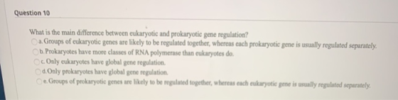 Question 10 What is the main difference between eukaryotic and prokaryotic gene regulation? a Groups of eukaryotic genes are