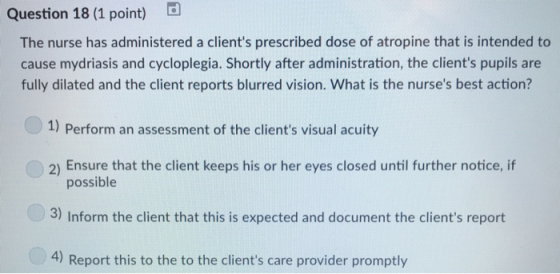 Question 18 (1 point) The nurse has administered a clients prescribed dose of atropine that is intended to cause mydriasis and cycloplegia. Shortly after administration, the clients pupils are fully dilated and the client reports blurred vision. What is the nurses best action? 1) Perform an assessment of the clients visual acuity 2) Ensure that the client keeps his or her eyes closed until further notice, if possible 3) Inform the client that this is expected and document the clients report 4) Report this to the to the clients care provider promptly
