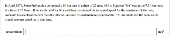 In April 1974, Steve Prefontaine completed a 10 km race in a time of 27 min, 43.6 s. Suppose Pre was at the 7.71 km mark at a time of 25.0 min. If he accelerated for 60 s and then maintained his increased speed for the remainder of the race, มั่ calculate his acceleration over the 60 s interval. Assume his instantaneous speed at the 7.71 km mark was the same as his overall average speed up to that time acceleration: m/s2