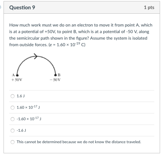 Question 9 1 pts How much work must we do on an electron to move it from point A, which is at a potential of +50V, to point B, which is at a potential of -50 V, along the semicircular path shown in the figure? Assume the system is isolated from outside forces. (e-1.60 × 10-19 C) +50V -50V O 1.6 1.60x 10-17 -1.60x 10-17 O-1.6J This cannot be determined because we do not know the distance traveled