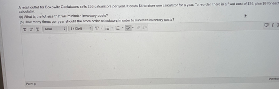 A retail outlet for Boxowitz Caclulators sells 256 calculators per year. It costs $4 to store one calculator for a year. To r