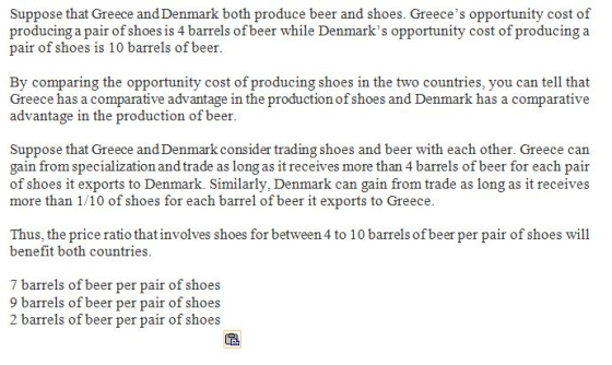 Suppose that Greece and Denmark both produce beer and shoes. Greeces opportunity cost of producing a pair of shoes is 4 barrels of beer while Denmarks opportunity cost of producinga pair of shoes is 10 barrels of beer By comparing the opportunity cost of producing shoes in the two countries, you can tell that Greece has a comparative advantage in the production of shoes and Denmark has a comparative advantage in the production of beer Suppose that Greece and Denmark consider trading shoes and beer with each other. Greece can gain from specialization and trade as long as it receives more than 4 barrels of beer for each pair of shoes it exports to Denmark. Similarly, Denmark can gain from trade as long as it receives more than 1/10 of shoes for each barrel of beer it exports to Greece Thus, the price ratio that involves shoes for between 4 to 10 barrels of beer per pair of shoes will benefit both countries 7 barrels of beer per pair of shoes 9 barrels of beer per pair of shoes 2 barrels of beer per pair of shoes