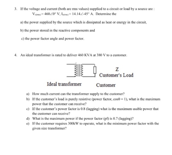 3. If the voltage and current (both are rms values) supplied to a circuit or load by a source are Varm) = 460?0° V, Is(m)-1414L-45° A. Determine the a) the power supplied by the source which is dissipated as heat or energy in the circuit, b) the power stored in the reactive components and c) the power factor angle and power factor 4. An ideal transformer is rated to deliver 460 KVA at 380 V to a customer T Customers Load Ideal transformer Customer a) How much current can the transformer supply to the customer? b) If the customers load is purely resistive (power factor, cos0 ), what is the maximum c) d) power that the customer can receive? If the customers power factor is 0.8 (lagging) what is the maximum usable power that the customer can receive? What is the maximum power if the power factor (pf) is 0.7 (lagging)? If the customer requires 300kW to operate, what is the minimum power factor with the given size transformer? c)
