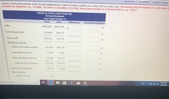 CALCULATOR FULL SCREENPRINTER VERSION Prepare a horizontal analysis of the income statement for Cookie&Coffee Creations Inc. using 2017 as a base year. (If amount and percentage are a decrease sh numbers as negative, e.g. -55,000, i 2.2S% or (55,000), (12.25%). Round percentages to O decimal places, eg í29.) COOKIE &COFFEE CREATIONS INC Income Statement Year Ended October 31 2018 2017 Difference Horizontal Analysis $462,500 222,694 208,125 262,931 254,375 Sales $485,625 Cost of goods sold Gross profit Operating expenses 47,979146,350 17,600 9,100 48,186 42,925 213,765 198,375 49,166 56,000 Salaries and wages expense Depreciation expense Other operating expenses Total operating expenses Income from operations Other expenses Iriterest expense 958AM