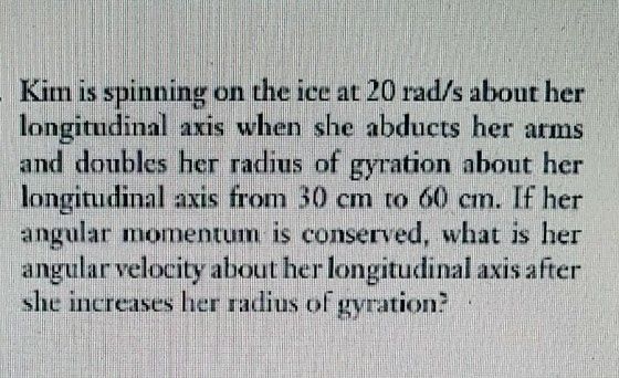 Kim is spinning on the ice at 20 rad/s about her longitudinal axis when she abducts her arms and doubles her radius of gyration about her longitudinal axis from 30 em to 60 cm. If her angular momentum is conserved, what is her angular velocity about her longitudinal axis after she increases her radius of gyration?