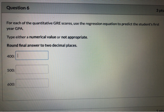 Question 6 3 pts For each of the quantitative GRE scores, use the regression equation to predict the students first year GPA