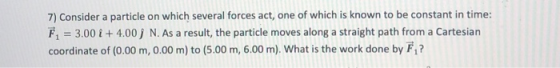 7) Consider a particle on which several forces act, one of which is known to be constant in time: Fi = 3.00 i +4.00 ) N. As a