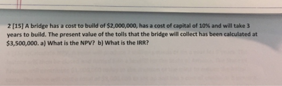 2 [15] A bridge has a cost to build of $2,000,000, has a cost of capital of 10% and will take 3 years to build. The present value of the tolls that the bridge will collect has been calculated at $3,500,000. a) What is the NPV? b) What is the IRR?