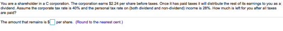 You are a shareholder in a C corporation. The corporation earns $2.24 per share before taxes. Once it has paid taxes it will distribute the rest of its earnings to you as a dividend. Assume the corporate tax rate is 40% and the personal tax rate on (both dividend and non-dividend) income is 28%. How much is left for you after all taxes are paid? The amount that remains is $11 per share. (Round to the nearest cent.)