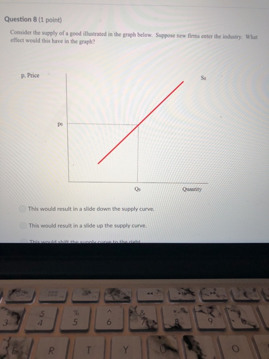 Question 8 (1 point) Consider the supply of a good illustrated in the graph below. Suppose new firms enter the industry. What effect would this have in the graph? p. Price So po Qo Quantity This would result in a slide down the supply curve. This would result in a slide up the supply curve.