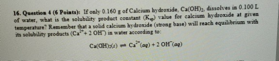 16. Question 4 (6 Points): If only 0.160 g of Calcium hydroxide, Ca(OH), dissolves in 0.100 L of water, what is the solubilit