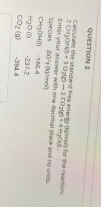 QUESTION 2 Calculate the standard free energy (g/mol) for the reaction 2 CH3OH()) + 3 026) - 2 CO2(g) + 4H200) Enter your ans