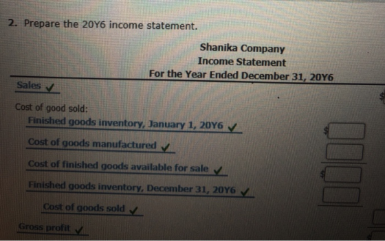 2. Prepare the 20Y6 income statement. Shanika Company Income Statement For the Year Ended December 31, 20Y6 Sales Cost of good sold: Finished goods inventory, January 1, 20Y6 Cost of goods manufactured V Cost of finished goods available for sale Finished goodsi nventory, December 31, 20Y6 v Cost of goods sold Gross profit