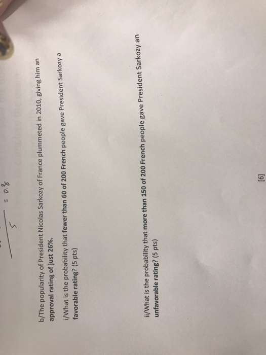 b/The popularity of President Nicolas Sarkozy of France plummeted in 2010, giving him an approval rating of just 26%. i/What is the probability that fewer than 60 of 200 French people gave President Sarkozy a favorable rating? (5 pts) i/What is the probability that more than 150 of 200 French people gave President Sarkozy an unfavorable rating? (5 pts)