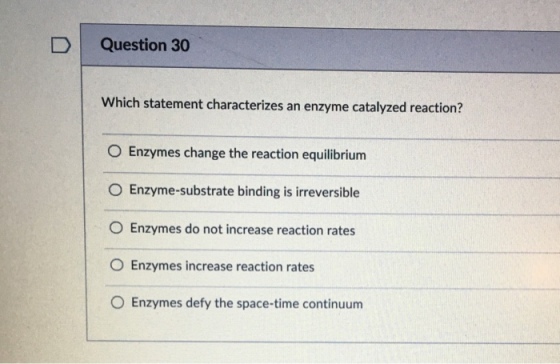 D Question 30 Which statement characterizes an enzyme catalyzed reaction? O Enzymes change the reaction equilibrium O Enzyme-substrate binding is irreversible O Enzymes do not increase reaction rates O Enzymes increase reaction rates O Enzymes defy the space-time continuum
