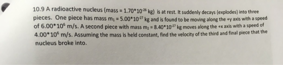 10.9 A radioactive nucleus (mass = 1.70*10-26 kg) is at rest. It suddenly decays (explodes) into three pieces. One piece has