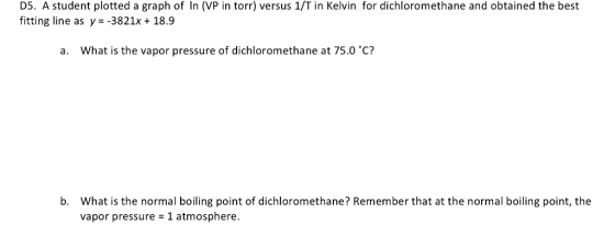 D5. A student plotted a graph of In (VP in torr) versus 1/T in Kelvin for dichloromethane and obtained the best fitting line as y--3821x 18.9 a. What is the vapor pressure of dichloromethane at 75.0 C? What is the normal boiling point of dichloromethane? Remember that at the normal boiling point, the vapor pressure 1 atmosphere. b.