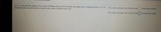 at the comer of Moneo Drive and Sth Street and steps into a waiting taxicab. At 4 19, The cabs average rate of At 4:11, Lila exits the lobby she leaves the cab and enters a hotel at the comer of Moneo and 21st. travel wasstreets per minute The cabs average rate of travel was seconds per street