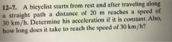 12-7. A bicyclist starts from rest and after traveling along a straight path a distance of 20 m reaches a speed of 30 km/h. Determine his acceleration if it is constant. Also, how long does it take to reach the speed of 30 km/h?