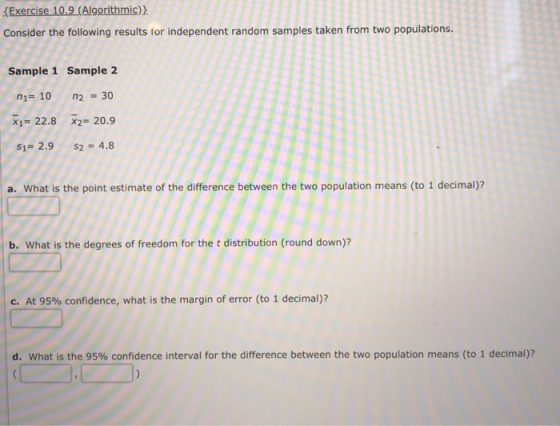 Exercise 10.9(Algorithmic)) Consider the following results for independent random samples taken from two populations Sample 1 Sample 2 n1 10 n2 30 x1- 22.8 x2 20.9 $1-2.9 s2 4.8 a. What is the point estimate of the difference between the two population means (to 1 decimal)? b. What is the degrees of freedom for the t distribution (round down)? C. At 95% confidence, what is the margin of error (to 1 decimal)? d. what is the 95% confidence interval for the difference between the two population means (to 1 decimal)?
