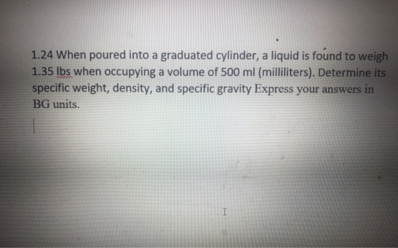 1.24 When poured into a graduated cylinder, a liquid is found to weigh 1.35 lbs when occupying a volume of 500 ml (milliliter