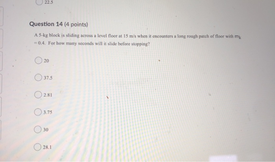 22.5 Question 14 (4 points) A 5-kg block is sliding across a level floor at 15 m/s when it encounters a long rough patch of f