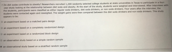 7. Do diet sodas contribute to obesity? Researchers recruited 1,200 randomly selected college students at state universities in Texas to participate in a four- year study looking at the relationship between diet soda and obesity. At the start of the study, students were weighed and interviewed. After interviews w the students, participants were classified as either regular soda drinkers, diet soda drinkers, or non-soda drinkers. Four years after the interview, the students were contacted again and reweighed. The weight gains were then compared between the diet soda drinkers and non-soda drinkers. This study appears to be: an experiment based on a matched pairs design an experiment based on a completely randomized design an experiment based on a randomized block design an observation study based on a simple random sample e an observational study based on a stratified random sample